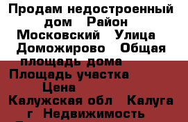 Продам недостроенный дом › Район ­ Московский › Улица ­ Доможирово › Общая площадь дома ­ 140 › Площадь участка ­ 1 500 › Цена ­ 1 800 000 - Калужская обл., Калуга г. Недвижимость » Дома, коттеджи, дачи продажа   